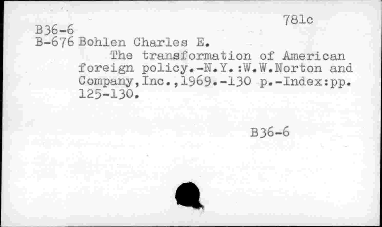 ﻿781c
B36-6
B-676 Bohlen Charles E.
The transformation of American foreign policy.-N.Y.:W.W.Norton and Company,Inc.,1969.-130 p.-Index:pp. 125-130.
B36-6